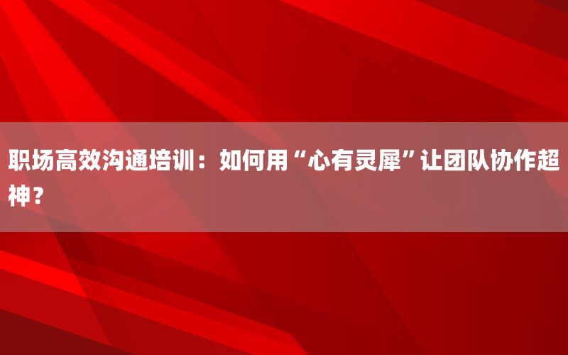 职场高效沟通培训：如何用“心有灵犀”
