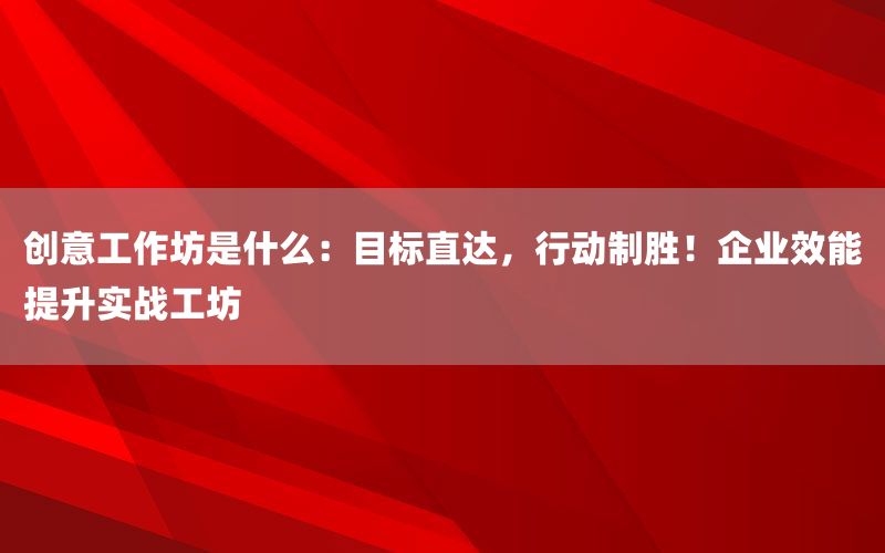 创意工作坊是什么：目标直达，行动制胜！企