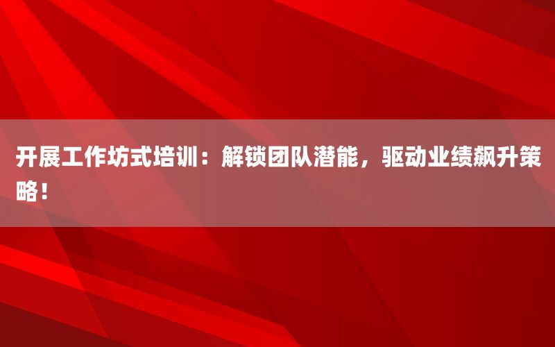 开展工作坊式培训：解锁团队潜能，驱动业绩