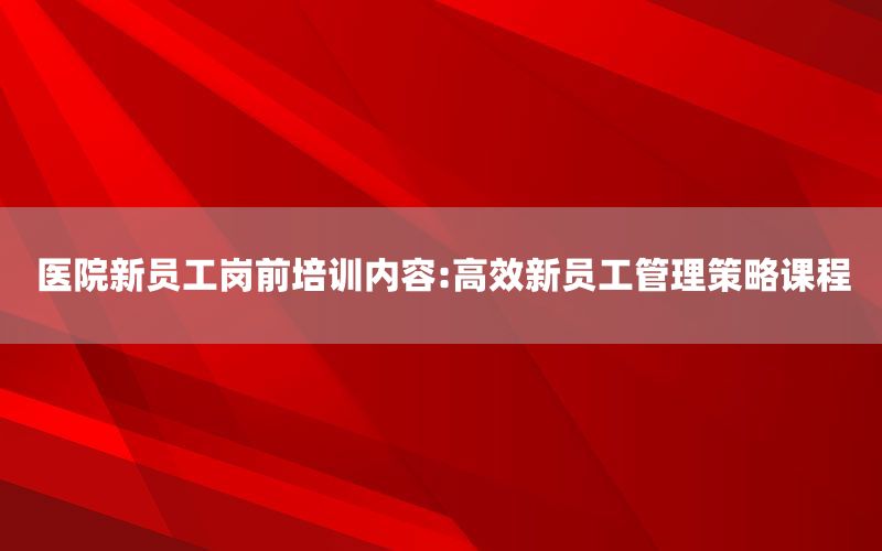 医院新员工岗前培训内容:高效新员工管理策