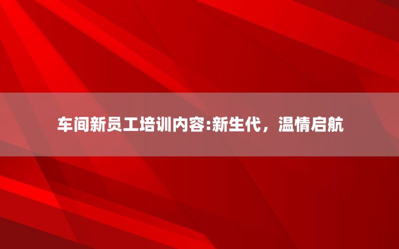 车间新员工培训内容:新生代，温情启航
