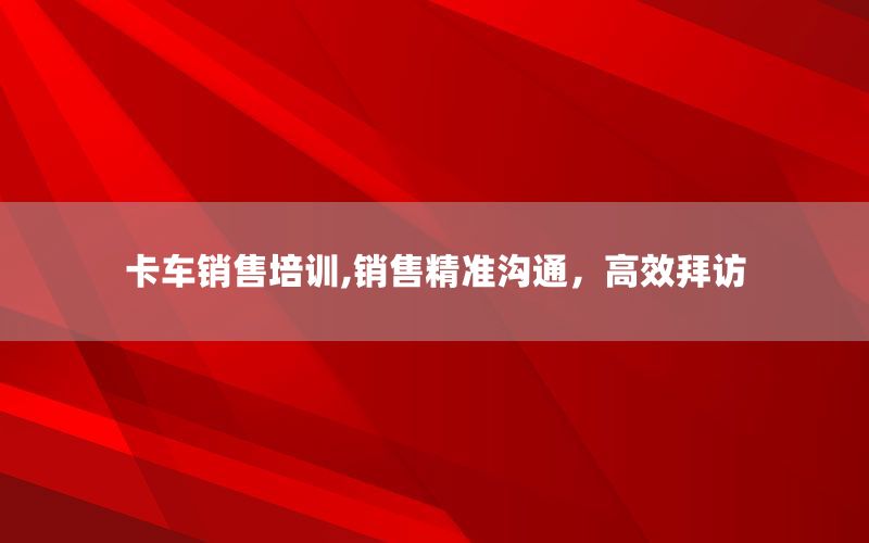 卡车销售培训,销售精准沟通，高效拜访