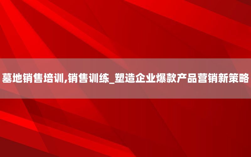 墓地销售培训,销售训练_塑造企业爆款