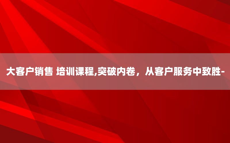 大客户销售 培训课程,突破内卷，从客