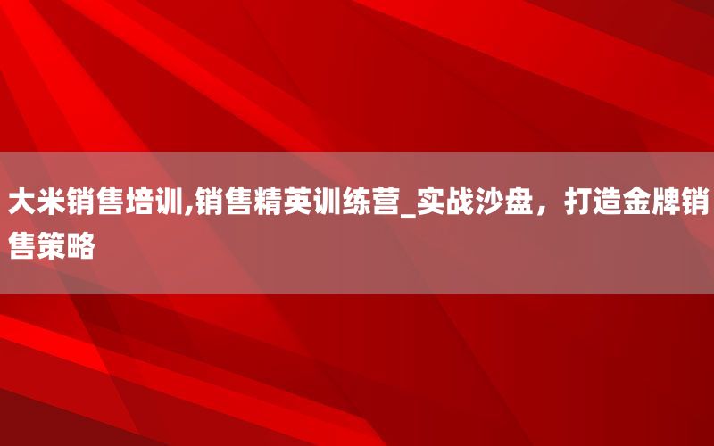 大米销售培训,销售精英训练营_实战沙