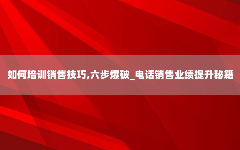 如何培训销售技巧,六步爆破_电话销售业绩