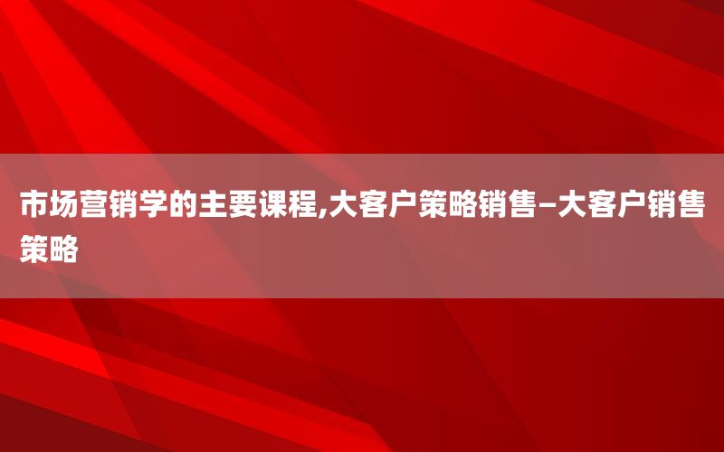 市场营销学的主要课程,大客户策略销售