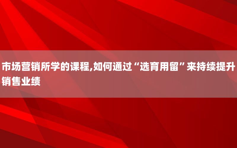 市场营销所学的课程,如何通过“选育用