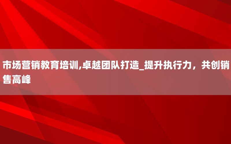市场营销教育培训,卓越团队打造_提升