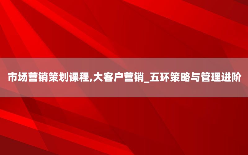 市场营销策划课程,大客户营销_五环策