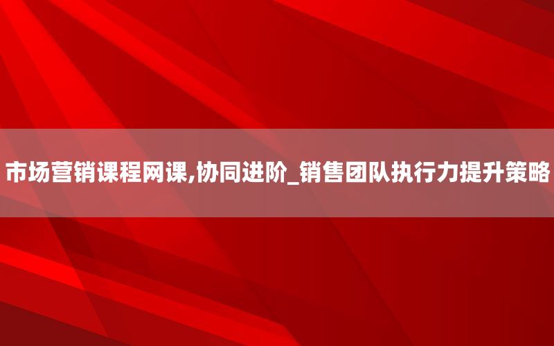 市场营销课程网课,协同进阶_销售团队