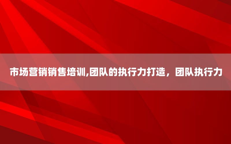 市场营销销售培训,团队的执行力打造，