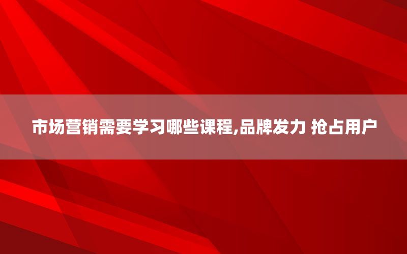 市场营销需要学习哪些课程,品牌发力 