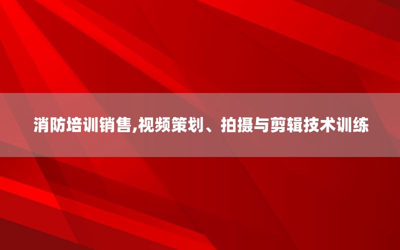 消防培训销售,视频策划、拍摄与剪辑技