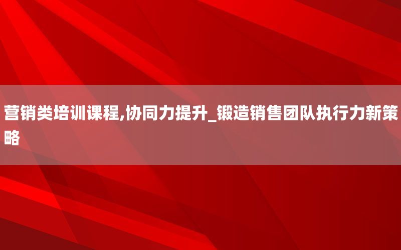 营销类培训课程,协同力提升_锻造销售