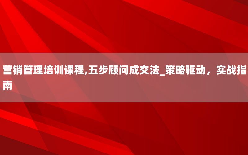 营销管理培训课程,五步顾问成交法_策