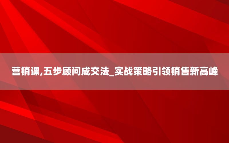 营销课,五步顾问成交法_实战策略引领