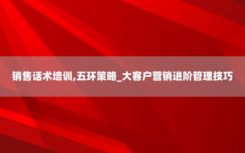 销售话术培训,五环策略_大客户营销进阶管