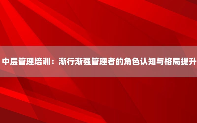 中层管理培训：渐行渐强管理者的角色认