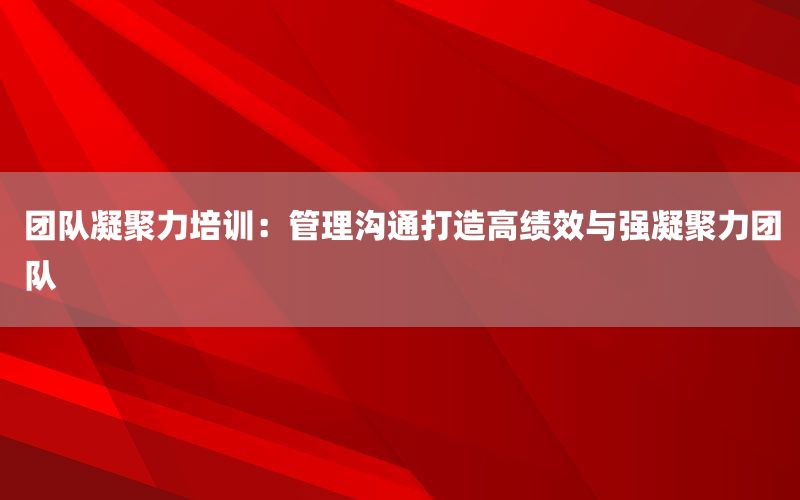 团队凝聚力培训：管理沟通打造高绩效与
