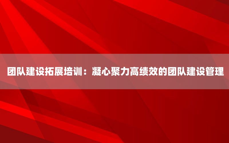 团队建设拓展培训：凝心聚力高绩效的团