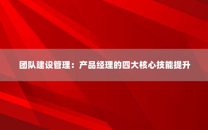 团队建设管理：产品经理的四大核心技能