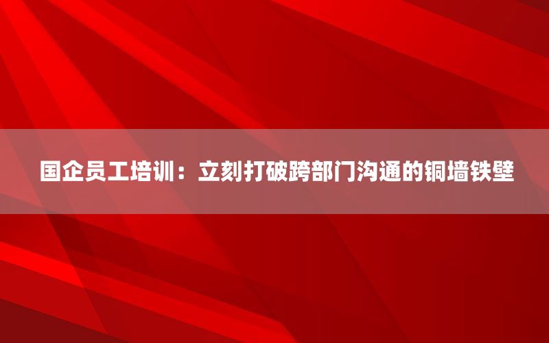 国企员工培训：立刻打破跨部门沟通的铜