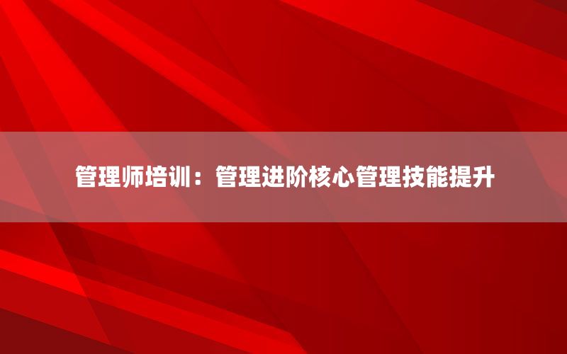 管理师培训：管理进阶核心管理技能提升