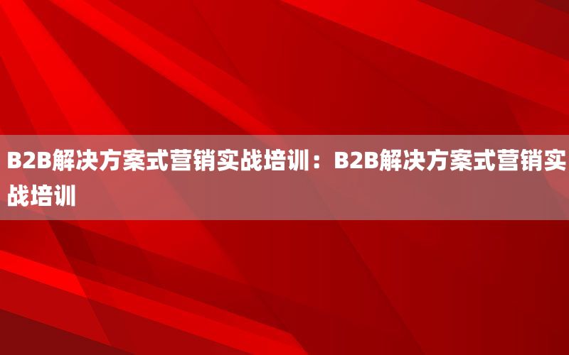 B2B解决方案式营销实战培训：B2B