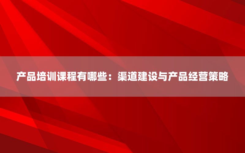 产品培训课程有哪些：渠道建设与产品经