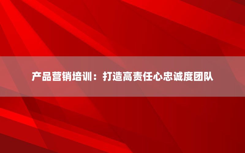 产品营销培训：打造高责任心忠诚度团队