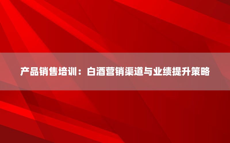产品销售培训：白酒营销渠道与业绩提升