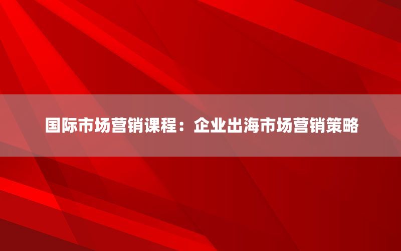 国际市场营销课程：企业出海市场营销策