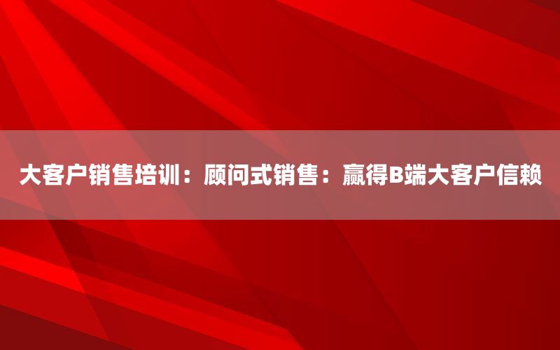 大客户销售培训：顾问式销售：赢得B端大客