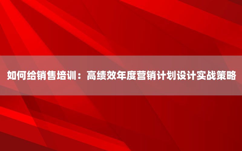 如何给销售培训：高绩效年度营销计划设计实