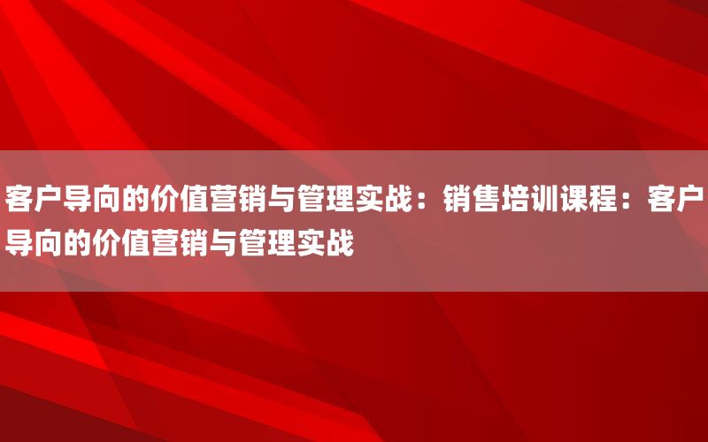 客户导向的价值营销与管理实战：销售培训课