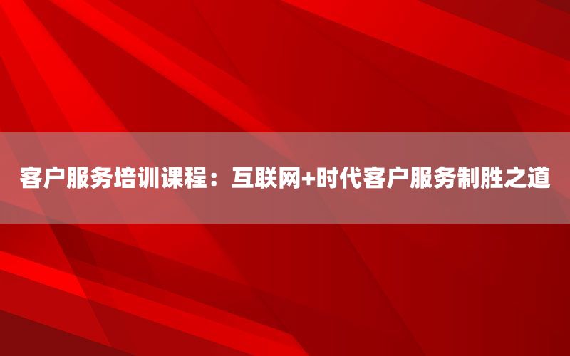 客户服务培训课程：互联网+时代客户服务制