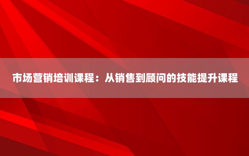 市场营销培训课程：从销售到顾问的技能提升